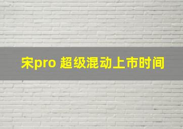 宋pro 超级混动上市时间